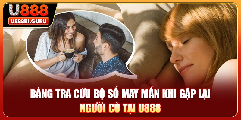 Bảng tra cứu bộ số may mắn khi gặp lại người cũ tại U888