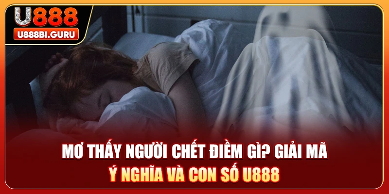 Mơ Thấy Người Chết Điềm Gì? Giải Mã Ý Nghĩa Và Con Số U888